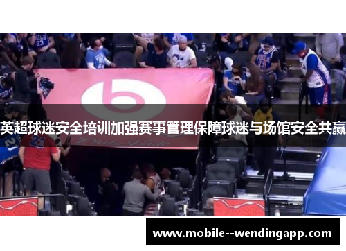 英超球迷安全培训加强赛事管理保障球迷与场馆安全共赢 英超球迷安全培训加强赛事管理保障球迷与场馆安全共赢