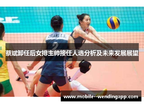 蔡斌卸任后女排主帅接任人选分析及未来发展展望 蔡斌卸任后女排主帅接任人选分析及未来发展展望