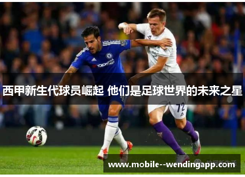 西甲新生代球员崛起 他们是足球世界的未来之星 西甲新生代球员崛起 他们是足球世界的未来之星