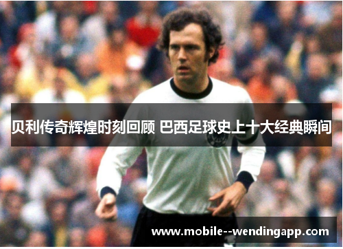 贝利传奇辉煌时刻回顾 巴西足球史上十大经典瞬间