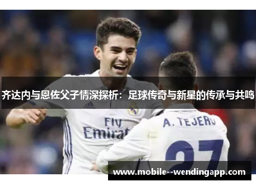 齐达内与恩佐父子情深探析：足球传奇与新星的传承与共鸣