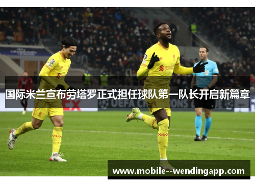 国际米兰宣布劳塔罗正式担任球队第一队长开启新篇章