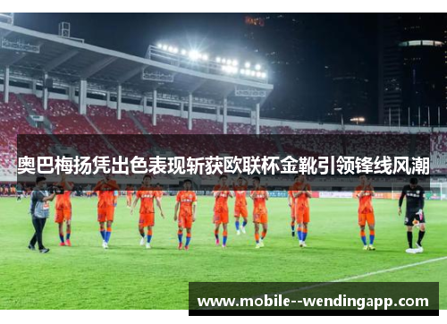 奥巴梅扬凭出色表现斩获欧联杯金靴引领锋线风潮