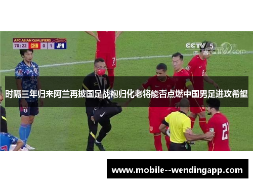 时隔三年归来阿兰再披国足战袍归化老将能否点燃中国男足进攻希望
