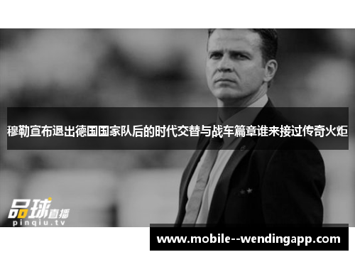 穆勒宣布退出德国国家队后的时代交替与战车篇章谁来接过传奇火炬