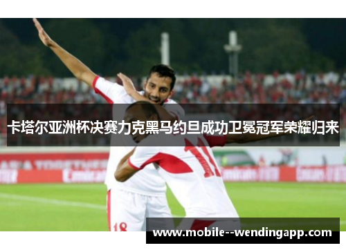 卡塔尔亚洲杯决赛力克黑马约旦成功卫冕冠军荣耀归来