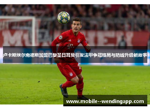 卢卡斯埃尔南德斯加盟巴黎圣日耳曼引发法甲争冠格局与防线升级新故事 卢卡斯埃尔南德斯加盟巴黎圣日耳曼引发法甲争冠格局与防线升级新故事